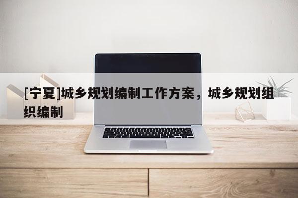 [寧夏]城鄉(xiāng)規(guī)劃編制工作方案，城鄉(xiāng)規(guī)劃組織編制