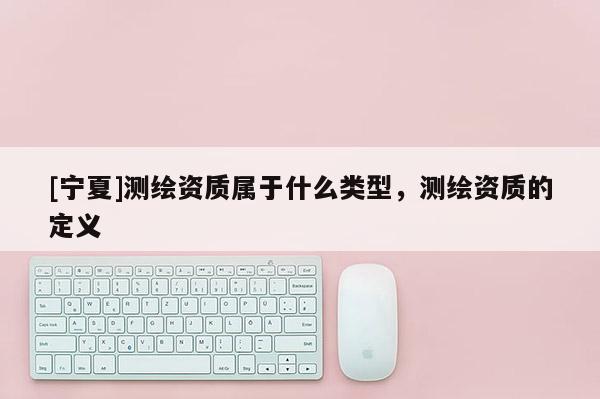 [寧夏]測繪資質(zhì)屬于什么類型，測繪資質(zhì)的定義