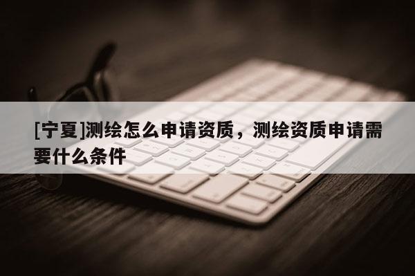 [寧夏]測繪怎么申請資質(zhì)，測繪資質(zhì)申請需要什么條件