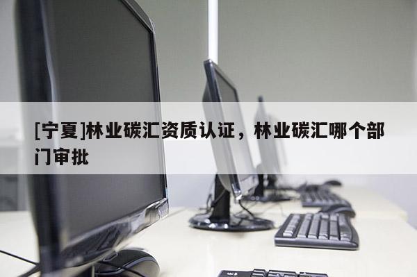 [寧夏]林業(yè)碳匯資質(zhì)認(rèn)證，林業(yè)碳匯哪個(gè)部門審批