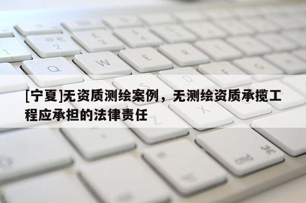 [寧夏]無(wú)資質(zhì)測(cè)繪案例，無(wú)測(cè)繪資質(zhì)承攬工程應(yīng)承擔(dān)的法律責(zé)任