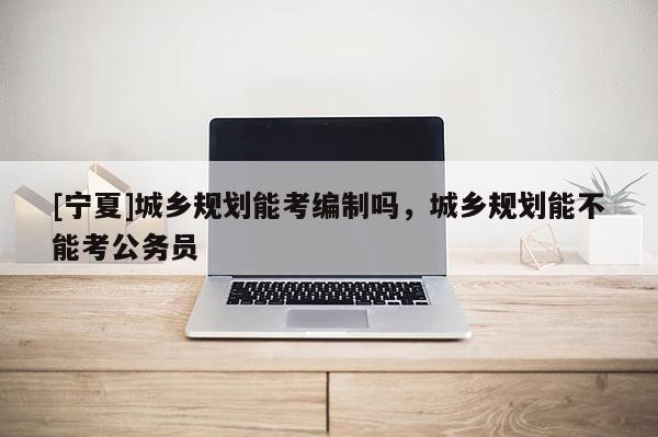 [寧夏]城鄉(xiāng)規(guī)劃能考編制嗎，城鄉(xiāng)規(guī)劃能不能考公務(wù)員