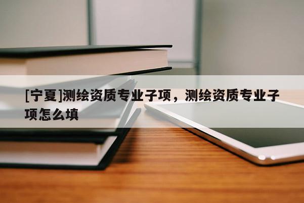 [寧夏]測繪資質專業(yè)子項，測繪資質專業(yè)子項怎么填