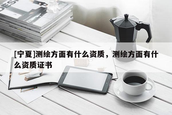 [寧夏]測繪方面有什么資質(zhì)，測繪方面有什么資質(zhì)證書