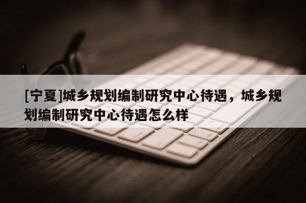 [寧夏]城鄉(xiāng)規(guī)劃編制研究中心待遇，城鄉(xiāng)規(guī)劃編制研究中心待遇怎么樣