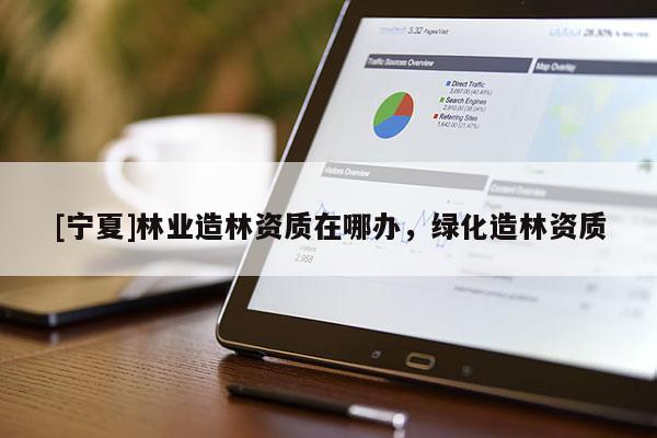 [寧夏]林業(yè)造林資質(zhì)在哪辦，綠化造林資質(zhì)