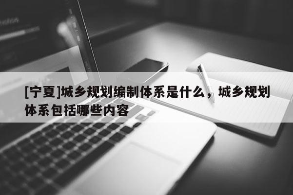 [寧夏]城鄉(xiāng)規(guī)劃編制體系是什么，城鄉(xiāng)規(guī)劃體系包括哪些內(nèi)容