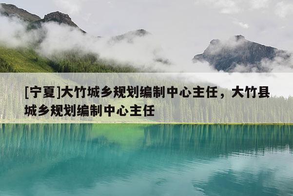 [寧夏]大竹城鄉(xiāng)規(guī)劃編制中心主任，大竹縣城鄉(xiāng)規(guī)劃編制中心主任