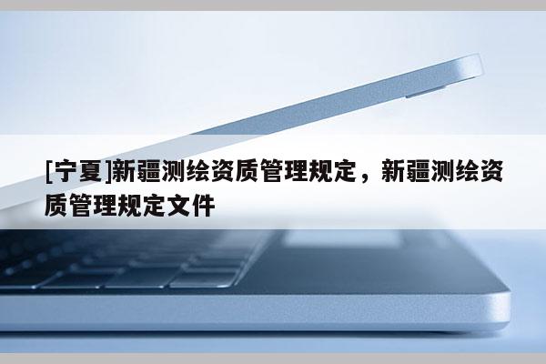 [寧夏]新疆測(cè)繪資質(zhì)管理規(guī)定，新疆測(cè)繪資質(zhì)管理規(guī)定文件