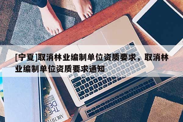 [寧夏]取消林業(yè)編制單位資質(zhì)要求，取消林業(yè)編制單位資質(zhì)要求通知