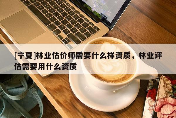 [寧夏]林業(yè)估價(jià)師需要什么樣資質(zhì)，林業(yè)評估需要用什么資質(zhì)