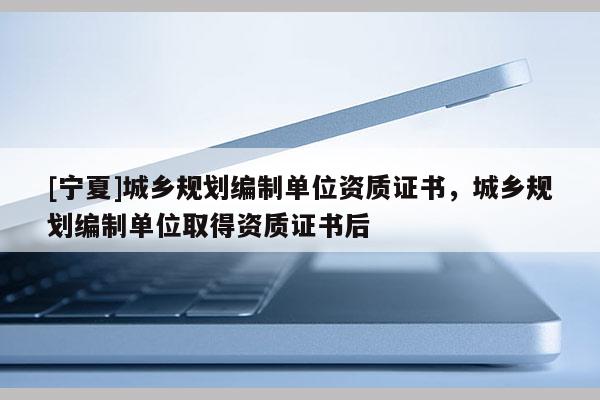 [寧夏]城鄉(xiāng)規(guī)劃編制單位資質(zhì)證書，城鄉(xiāng)規(guī)劃編制單位取得資質(zhì)證書后