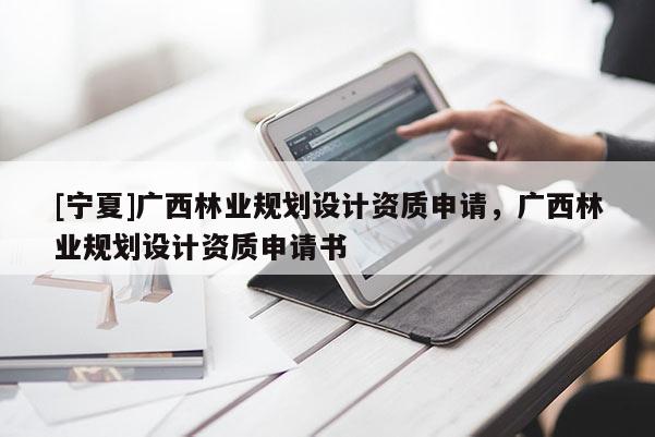 [寧夏]廣西林業(yè)規(guī)劃設(shè)計(jì)資質(zhì)申請(qǐng)，廣西林業(yè)規(guī)劃設(shè)計(jì)資質(zhì)申請(qǐng)書(shū)