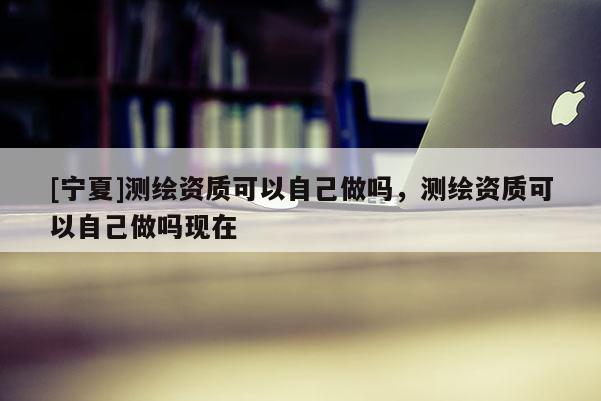 [寧夏]測繪資質(zhì)可以自己做嗎，測繪資質(zhì)可以自己做嗎現(xiàn)在