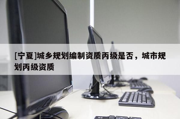 [寧夏]城鄉(xiāng)規(guī)劃編制資質(zhì)丙級是否，城市規(guī)劃丙級資質(zhì)