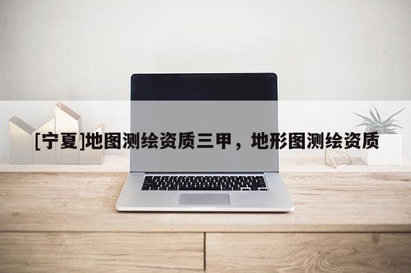 [寧夏]地圖測(cè)繪資質(zhì)三甲，地形圖測(cè)繪資質(zhì)