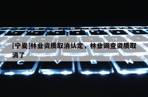 [寧夏]林業(yè)資質(zhì)取消認(rèn)定，林業(yè)調(diào)查資質(zhì)取消了