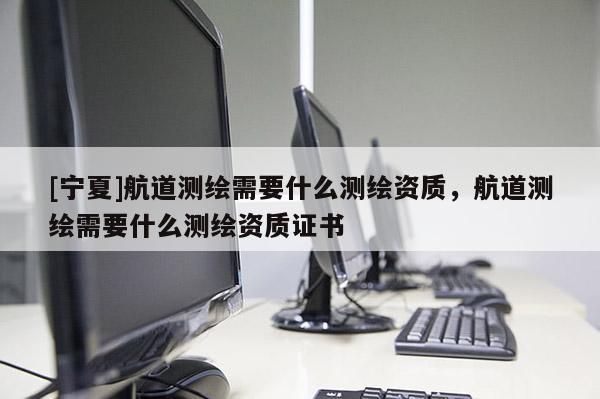 [寧夏]航道測繪需要什么測繪資質(zhì)，航道測繪需要什么測繪資質(zhì)證書