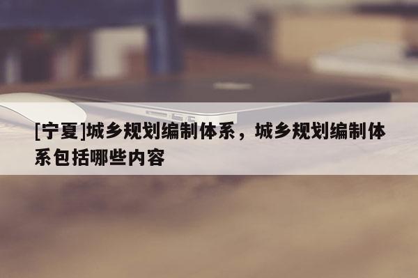 [寧夏]城鄉(xiāng)規(guī)劃編制體系，城鄉(xiāng)規(guī)劃編制體系包括哪些內(nèi)容