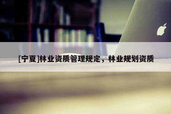 [寧夏]林業(yè)資質(zhì)管理規(guī)定，林業(yè)規(guī)劃資質(zhì)