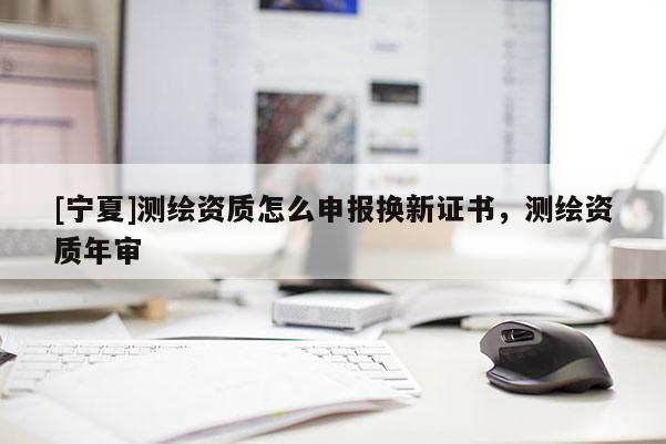 [寧夏]測繪資質(zhì)怎么申報換新證書，測繪資質(zhì)年審