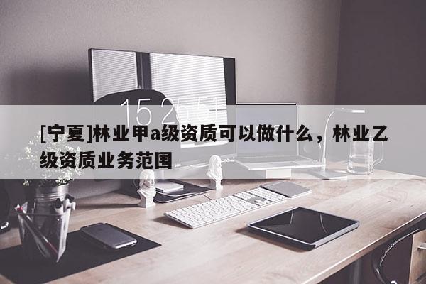 [寧夏]林業(yè)甲a級(jí)資質(zhì)可以做什么，林業(yè)乙級(jí)資質(zhì)業(yè)務(wù)范圍