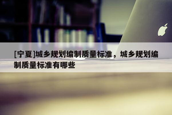 [寧夏]城鄉(xiāng)規(guī)劃編制質(zhì)量標準，城鄉(xiāng)規(guī)劃編制質(zhì)量標準有哪些