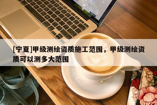 [寧夏]甲級(jí)測(cè)繪資質(zhì)施工范圍，甲級(jí)測(cè)繪資質(zhì)可以測(cè)多大范圍