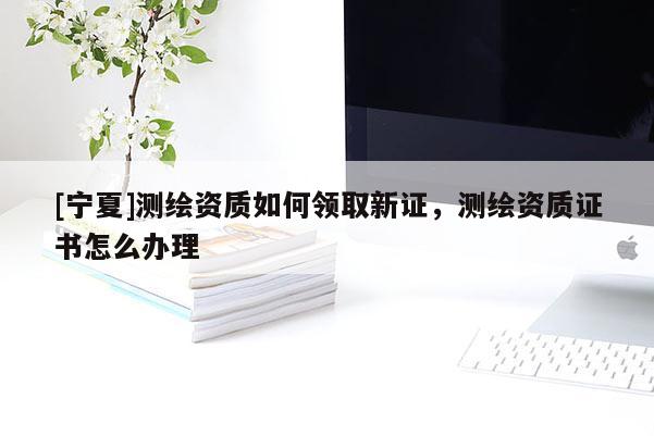 [寧夏]測繪資質如何領取新證，測繪資質證書怎么辦理