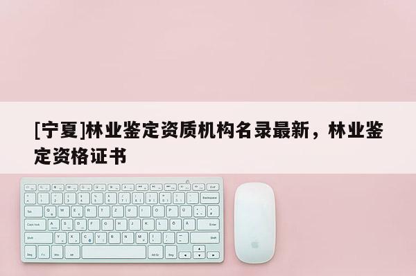 [寧夏]林業(yè)鑒定資質(zhì)機(jī)構(gòu)名錄最新，林業(yè)鑒定資格證書