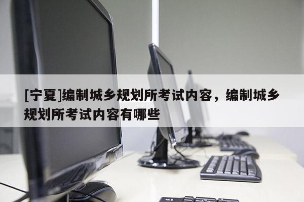[寧夏]編制城鄉(xiāng)規(guī)劃所考試內(nèi)容，編制城鄉(xiāng)規(guī)劃所考試內(nèi)容有哪些