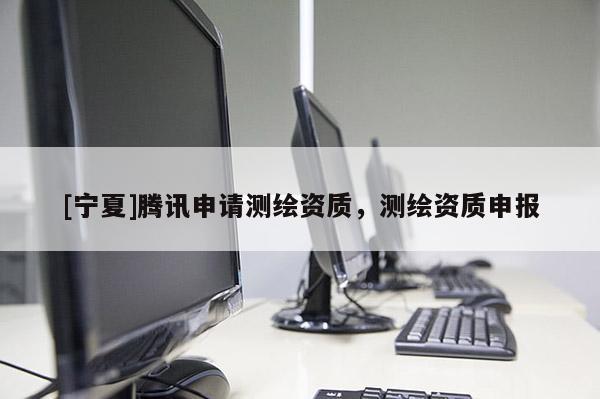 [寧夏]騰訊申請(qǐng)測(cè)繪資質(zhì)，測(cè)繪資質(zhì)申報(bào)