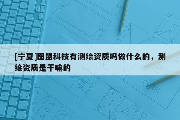 [寧夏]圖盟科技有測繪資質(zhì)嗎做什么的，測繪資質(zhì)是干嘛的