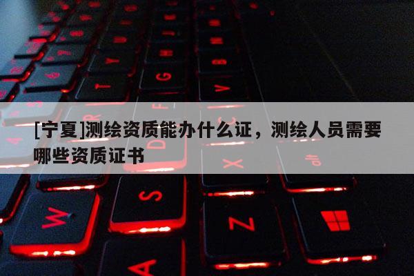 [寧夏]測繪資質(zhì)能辦什么證，測繪人員需要哪些資質(zhì)證書