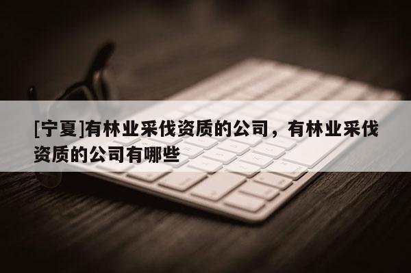 [寧夏]有林業(yè)采伐資質的公司，有林業(yè)采伐資質的公司有哪些