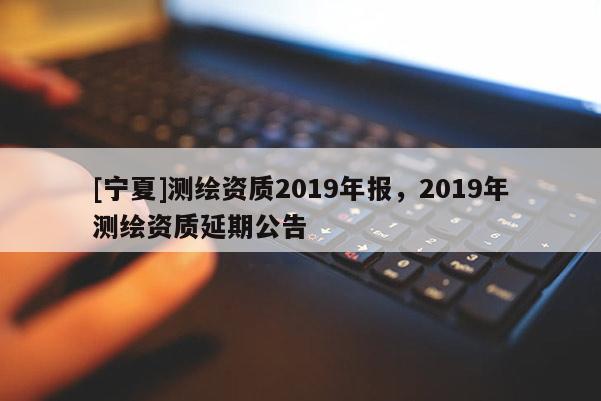 [寧夏]測繪資質2019年報，2019年測繪資質延期公告