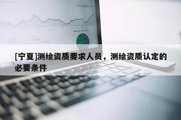 [寧夏]測繪資質要求人員，測繪資質認定的必要條件