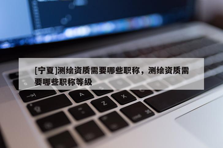 [寧夏]測(cè)繪資質(zhì)需要哪些職稱(chēng)，測(cè)繪資質(zhì)需要哪些職稱(chēng)等級(jí)