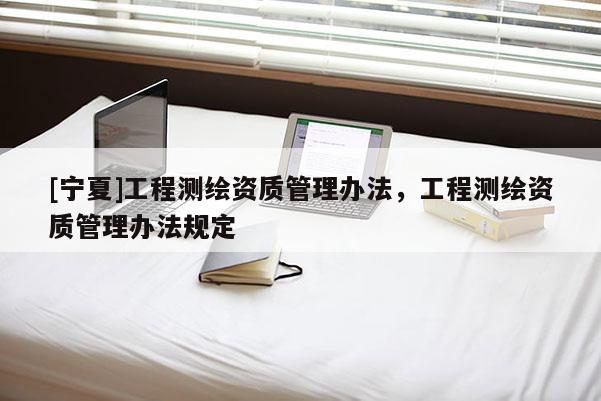 [寧夏]工程測(cè)繪資質(zhì)管理辦法，工程測(cè)繪資質(zhì)管理辦法規(guī)定