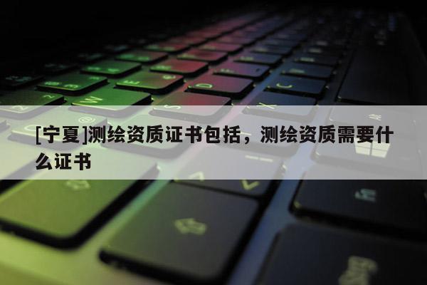 [寧夏]測繪資質(zhì)證書包括，測繪資質(zhì)需要什么證書