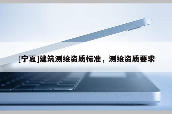 [寧夏]建筑測繪資質(zhì)標(biāo)準(zhǔn)，測繪資質(zhì)要求