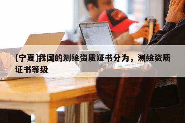 [寧夏]我國(guó)的測(cè)繪資質(zhì)證書分為，測(cè)繪資質(zhì)證書等級(jí)