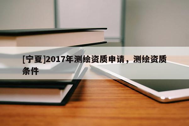 [寧夏]2017年測繪資質(zhì)申請，測繪資質(zhì)條件