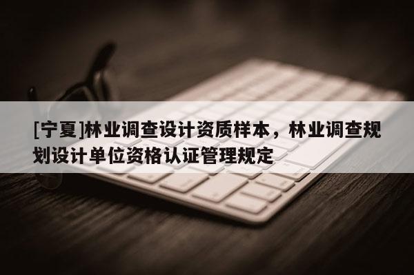 [寧夏]林業(yè)調(diào)查設(shè)計資質(zhì)樣本，林業(yè)調(diào)查規(guī)劃設(shè)計單位資格認(rèn)證管理規(guī)定