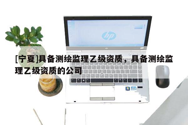 [寧夏]具備測(cè)繪監(jiān)理乙級(jí)資質(zhì)，具備測(cè)繪監(jiān)理乙級(jí)資質(zhì)的公司