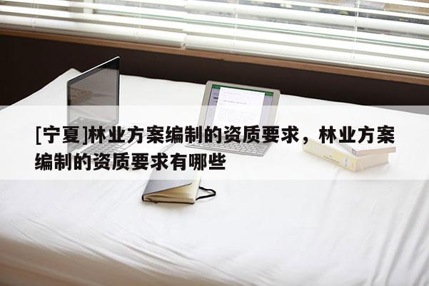 [寧夏]林業(yè)方案編制的資質(zhì)要求，林業(yè)方案編制的資質(zhì)要求有哪些