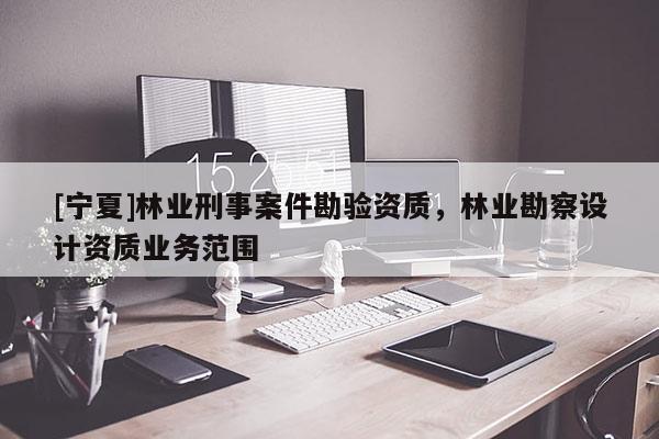 [寧夏]林業(yè)刑事案件勘驗(yàn)資質(zhì)，林業(yè)勘察設(shè)計資質(zhì)業(yè)務(wù)范圍