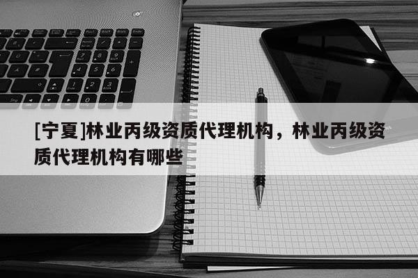 [寧夏]林業(yè)丙級資質(zhì)代理機構(gòu)，林業(yè)丙級資質(zhì)代理機構(gòu)有哪些