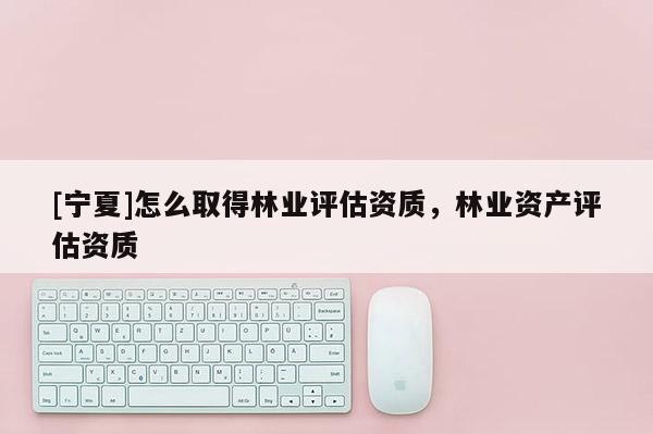 [寧夏]怎么取得林業(yè)評(píng)估資質(zhì)，林業(yè)資產(chǎn)評(píng)估資質(zhì)