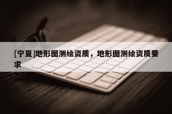 [寧夏]地形圖測(cè)繪資質(zhì)，地形圖測(cè)繪資質(zhì)要求